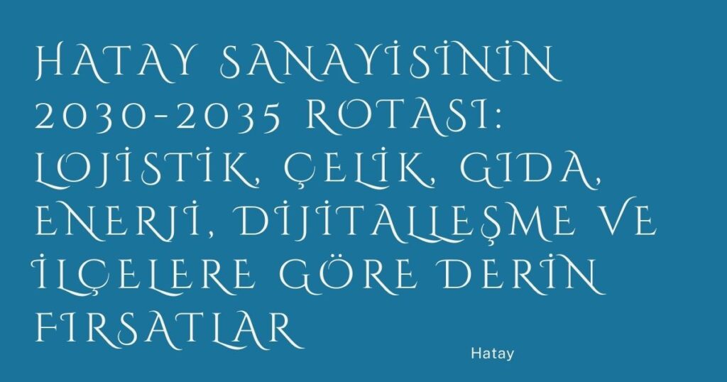 Hatay Sanayisinin 2030-2035 Rotası: Lojistik, Çelik, Gıda, Enerji, Dijitalleşme ve İlçelere Göre Derin Fırsatlar