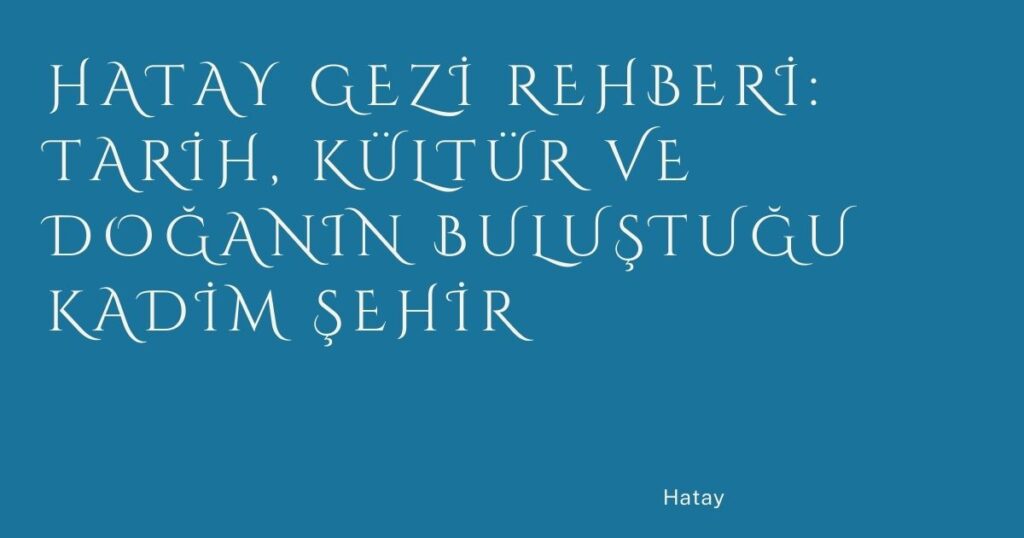 Hatay Gezi Rehberi: Tarih, Kültür ve Doğanın Buluştuğu Kadim Şehir