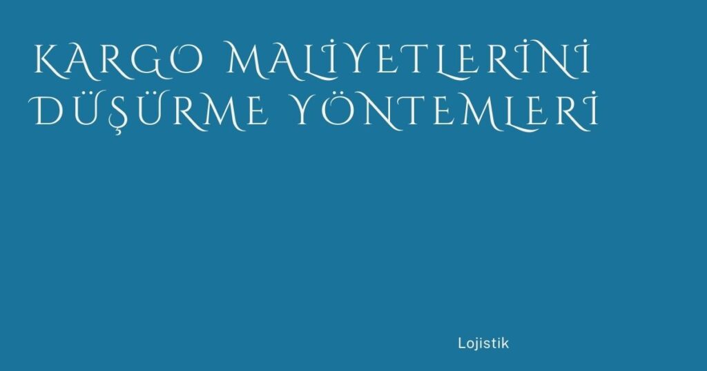 Kargo Maliyetlerini Düşürme Yöntemleri Kargo Maliyetlerini Düşürme Yöntemleri