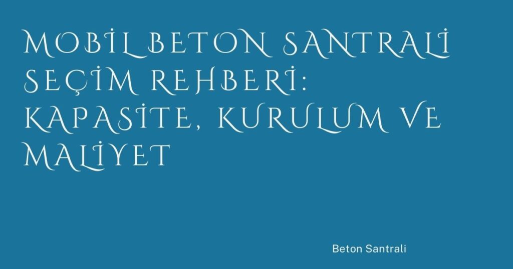 Mobil Beton Santrali Seçim Rehberi: Kapasite, Kurulum ve Maliyet