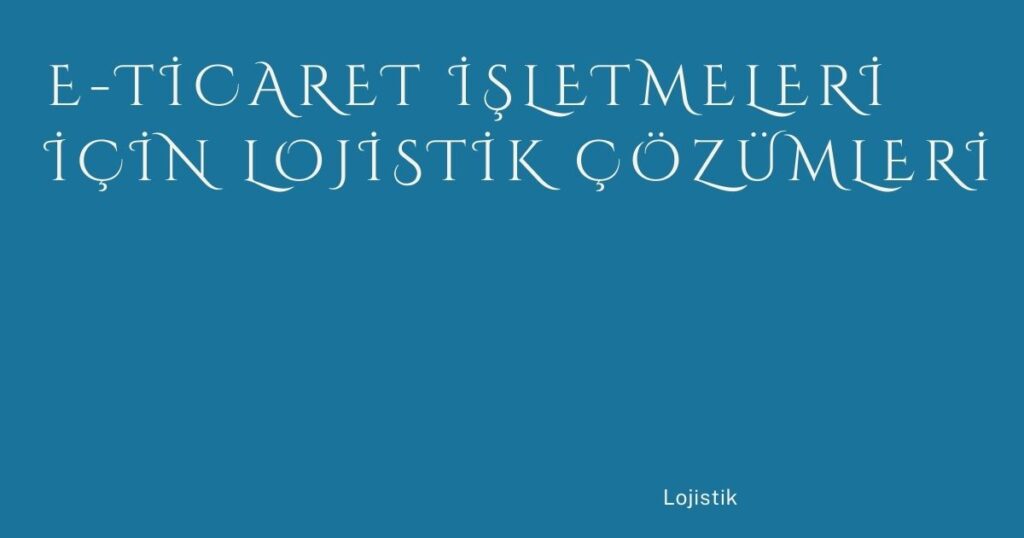 E-Ticaret İşletmeleri İçin Lojistik Çözümleri