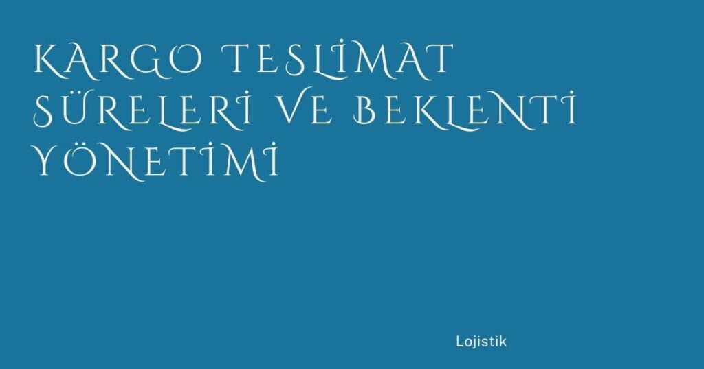 Kargo Teslimat Süreleri ve Beklenti Yönetimi