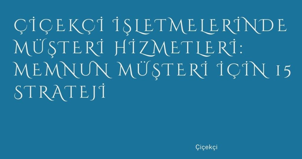 Çiçekçi İşletmelerinde Müşteri Hizmetleri: Memnun Müşteri İçin 15 Strateji